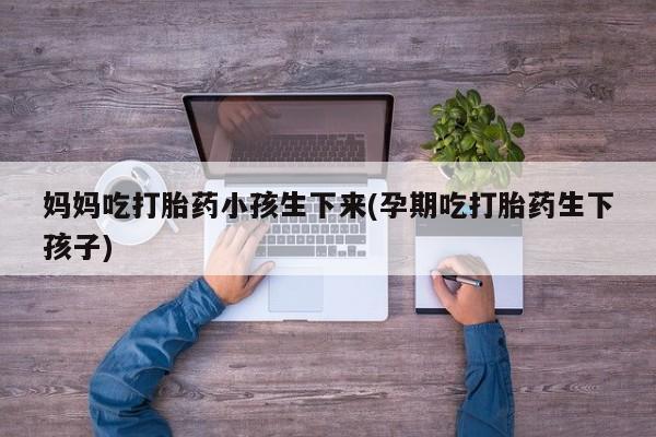 堕胎药网上正品购买微信妈妈吃打胎药小孩生下来(孕期吃打胎药生下孩子)