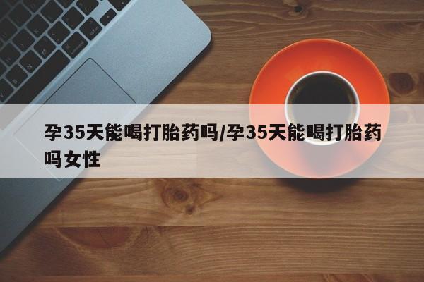 堕胎药网上正品购买微信孕35天能喝打胎药吗/孕35天能喝打胎药吗女性