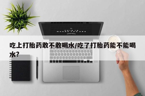 堕胎药网上正品购买微信吃上打胎药敢不敢喝水/吃了打胎药能不能喝水?