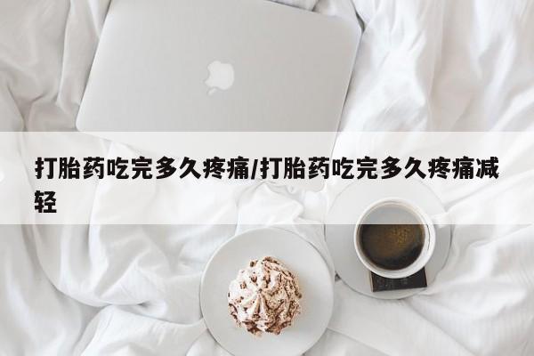 堕胎药网上正品购买微信打胎药吃完多久疼痛/打胎药吃完多久疼痛减轻