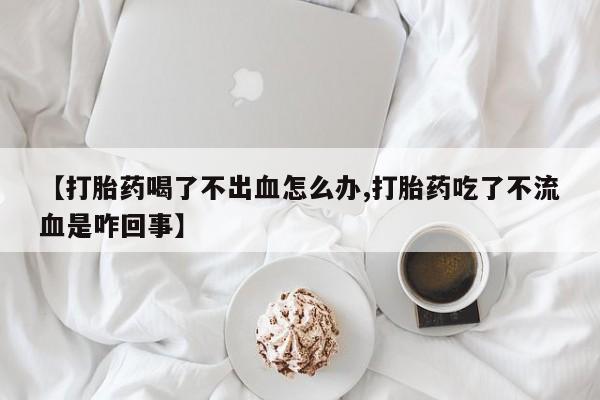 堕胎药网上正品购买微信【打胎药喝了不出血怎么办,打胎药吃了不流血是咋回事】