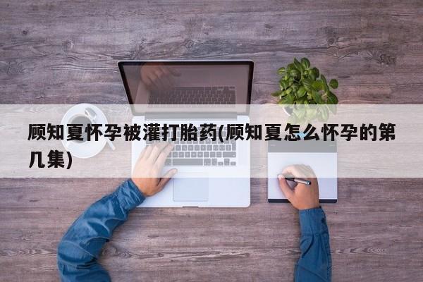 堕胎药网上正品购买微信顾知夏怀孕被灌打胎药(顾知夏怎么怀孕的第几集)
