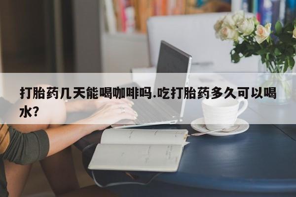 堕胎药网上正品购买微信打胎药几天能喝咖啡吗.吃打胎药多久可以喝水？