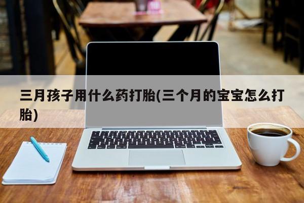 堕胎药网上正品购买微信三月孩子用什么药打胎(三个月的宝宝怎么打胎)