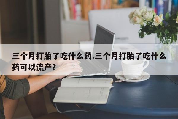 堕胎药网上正品购买微信三个月打胎了吃什么药.三个月打胎了吃什么药可以流产？