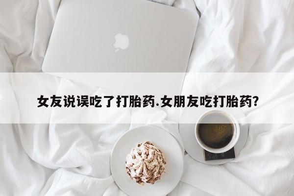 堕胎药网上正品购买微信女友说误吃了打胎药.女朋友吃打胎药？