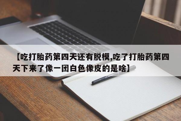 堕胎药网上正品购买微信【吃打胎药第四天还有脱模,吃了打胎药第四天下来了像一团白色像皮的是啥】