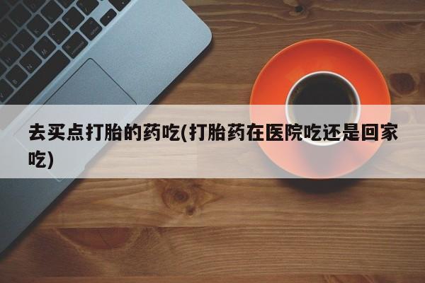 堕胎药网上正品购买微信去买点打胎的药吃(打胎药在医院吃还是回家吃)