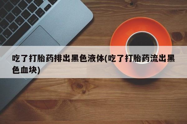 堕胎药网上正品购买微信吃了打胎药排出黑色液体(吃了打胎药流出黑色血块)
