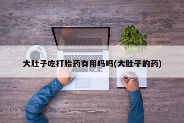 堕胎药网上正品购买微信大肚子吃打胎药有用吗吗(大肚子的药)