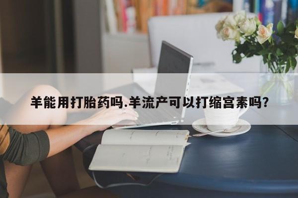 堕胎药网上正品购买微信羊能用打胎药吗.羊流产可以打缩宫素吗？