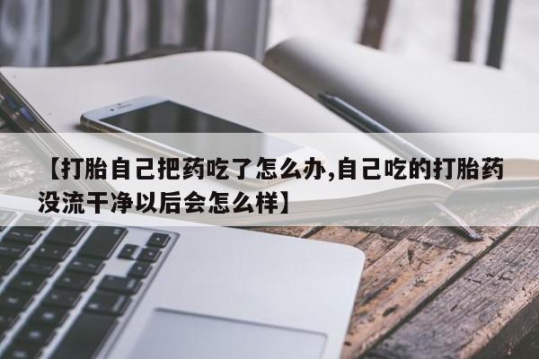 堕胎药网上正品购买微信【打胎自己把药吃了怎么办,自己吃的打胎药没流干净以后会怎么样】