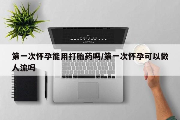 堕胎药网上正品购买微信第一次怀孕能用打胎药吗/第一次怀孕可以做人流吗
