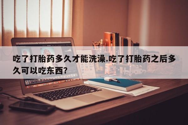 堕胎药网上正品购买微信吃了打胎药多久才能洗澡.吃了打胎药之后多久可以吃东西？