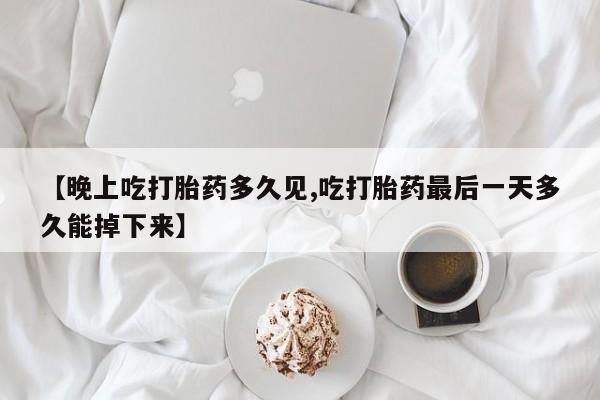 堕胎药网上正品购买微信【晚上吃打胎药多久见,吃打胎药最后一天多久能掉下来】