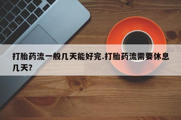 堕胎药网上正品购买微信打胎药流一般几天能好完.打胎药流需要休息几天？