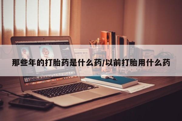 堕胎药网上正品购买微信那些年的打胎药是什么药/以前打胎用什么药