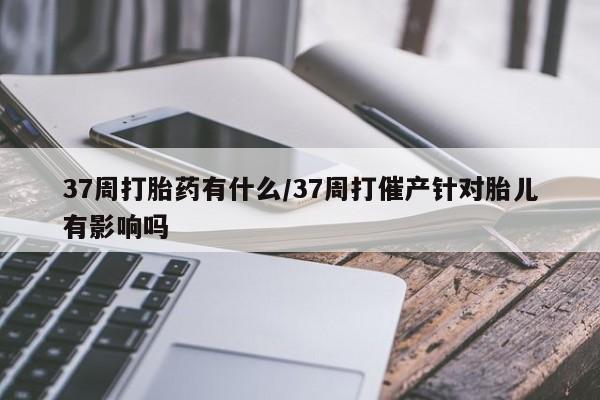 堕胎药网上正品购买微信37周打胎药有什么/37周打催产针对胎儿有影响吗
