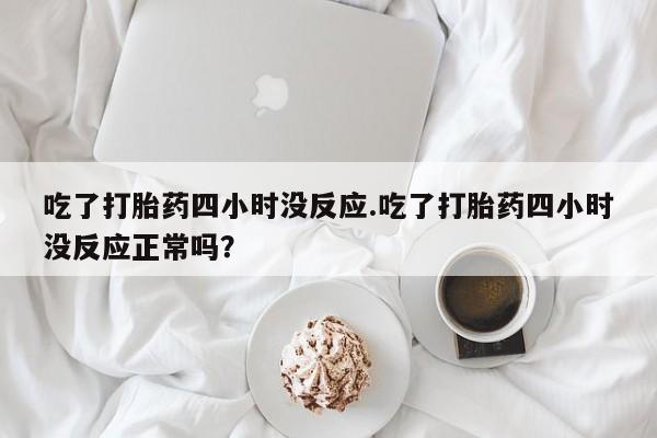 堕胎药网上正品购买微信吃了打胎药四小时没反应.吃了打胎药四小时没反应正常吗？