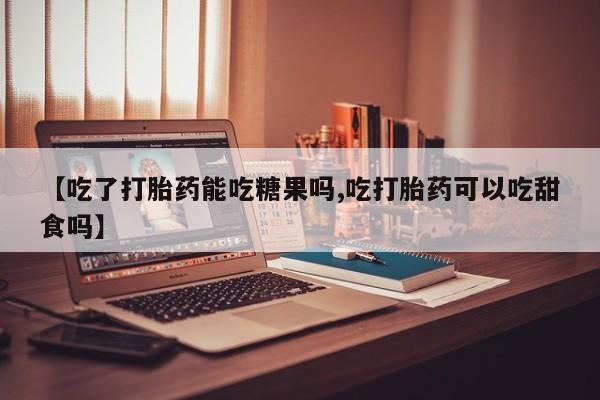 堕胎药网上正品购买微信【吃了打胎药能吃糖果吗,吃打胎药可以吃甜食吗】