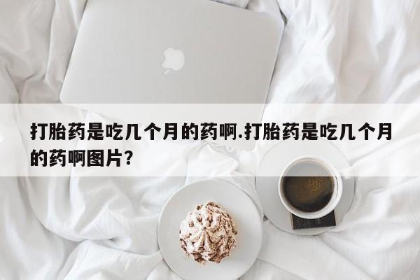 堕胎药网上正品购买微信打胎药是吃几个月的药啊.打胎药是吃几个月的药啊图片？