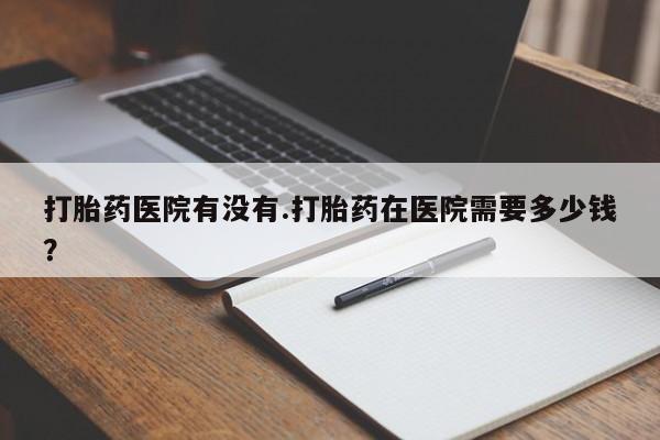 堕胎药网上正品购买微信打胎药医院有没有.打胎药在医院需要多少钱？