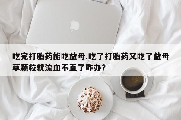 堕胎药网上正品购买微信吃完打胎药能吃益母.吃了打胎药又吃了益母草颗粒就流血不直了咋办？