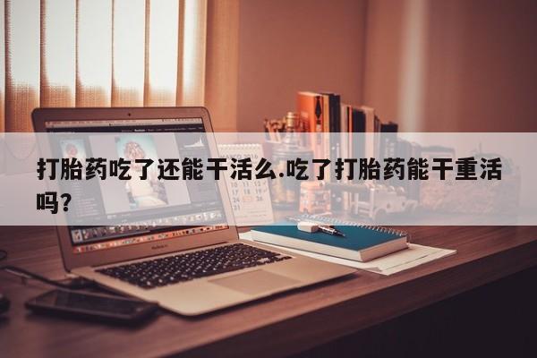 堕胎药网上正品购买微信打胎药吃了还能干活么.吃了打胎药能干重活吗？