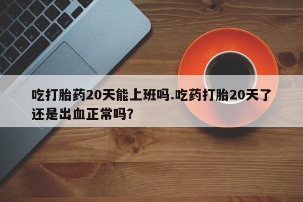 堕胎药网上正品购买微信吃打胎药20天能上班吗.吃药打胎20天了还是出血正常吗？