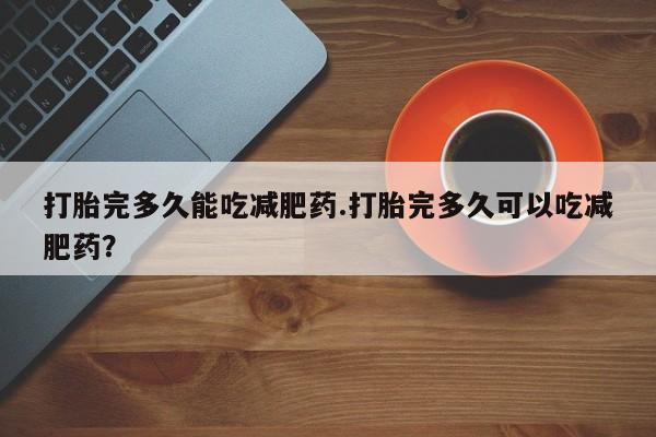 堕胎药网上正品购买微信打胎完多久能吃减肥药.打胎完多久可以吃减肥药？