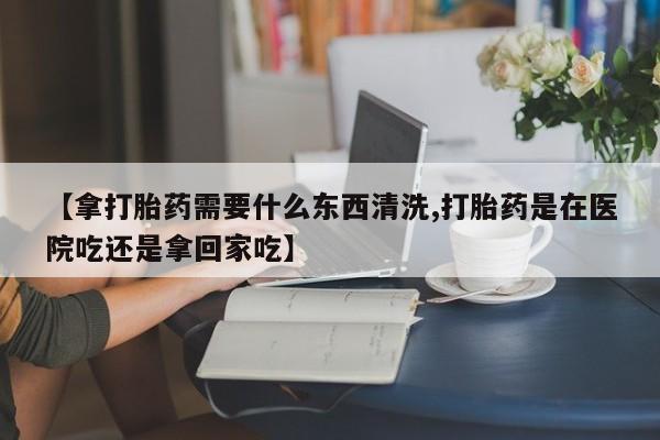 堕胎药网上正品购买微信【拿打胎药需要什么东西清洗,打胎药是在医院吃还是拿回家吃】