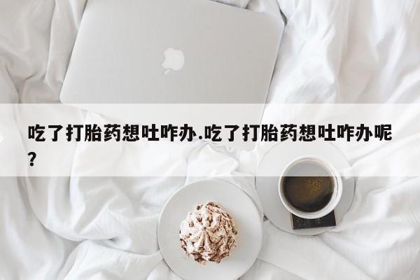 堕胎药网上正品购买微信吃了打胎药想吐咋办.吃了打胎药想吐咋办呢？