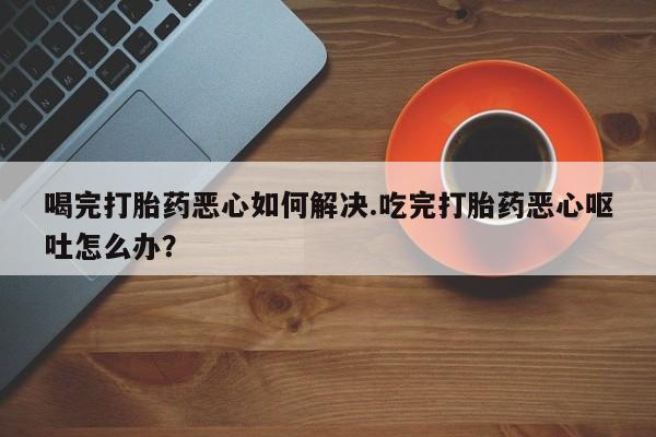 堕胎药网上正品购买微信喝完打胎药恶心如何解决.吃完打胎药恶心呕吐怎么办？
