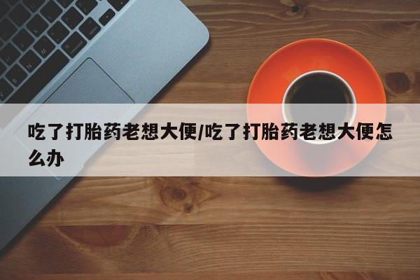 堕胎药网上正品购买微信吃了打胎药老想大便/吃了打胎药老想大便怎么办
