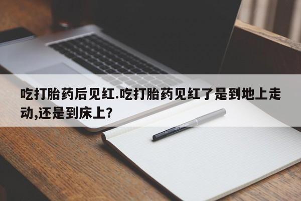 堕胎药网上正品购买微信吃打胎药后见红.吃打胎药见红了是到地上走动,还是到床上？