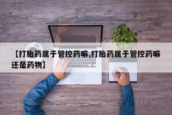 堕胎药网上正品购买微信【打胎药属于管控药嘛,打胎药属于管控药嘛还是药物】