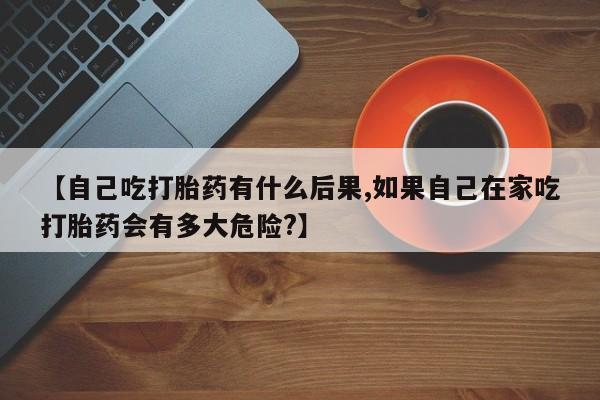 堕胎药网上正品购买微信【自己吃打胎药有什么后果,如果自己在家吃打胎药会有多大危险?】