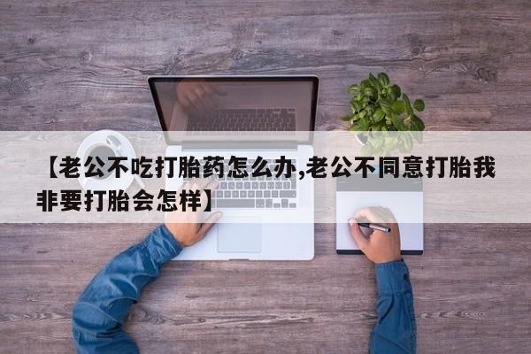 堕胎药网上正品购买微信【老公不吃打胎药怎么办,老公不同意打胎我非要打胎会怎样】