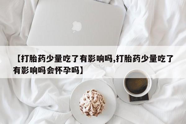堕胎药网上正品购买微信【打胎药少量吃了有影响吗,打胎药少量吃了有影响吗会怀孕吗】