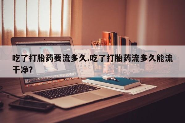 堕胎药网上正品购买微信吃了打胎药要流多久.吃了打胎药流多久能流干净？