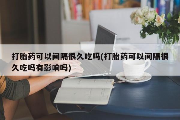 堕胎药网上正品购买微信打胎药可以间隔很久吃吗(打胎药可以间隔很久吃吗有影响吗)
