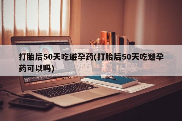 堕胎药网上正品购买微信打胎后50天吃避孕药(打胎后50天吃避孕药可以吗)