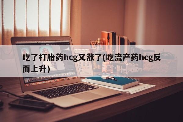 堕胎药网上正品购买微信吃了打胎药hcg又涨了(吃流产药hcg反而上升)