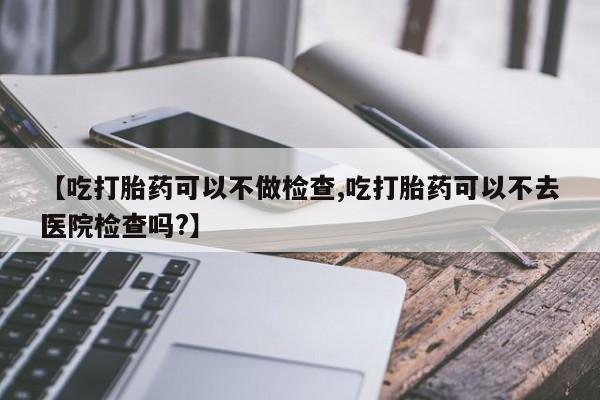 堕胎药网上正品购买微信【吃打胎药可以不做检查,吃打胎药可以不去医院检查吗?】