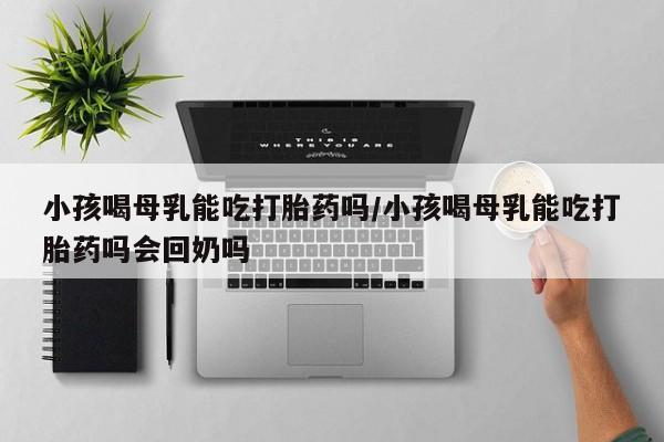 堕胎药网上正品购买微信小孩喝母乳能吃打胎药吗/小孩喝母乳能吃打胎药吗会回奶吗