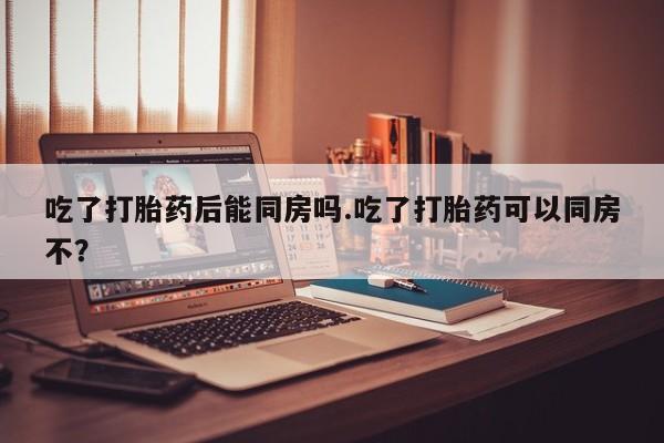 堕胎药网上正品购买微信吃了打胎药后能同房吗.吃了打胎药可以同房不？