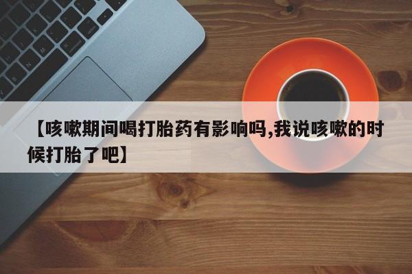 堕胎药网上正品购买微信【咳嗽期间喝打胎药有影响吗,我说咳嗽的时候打胎了吧】