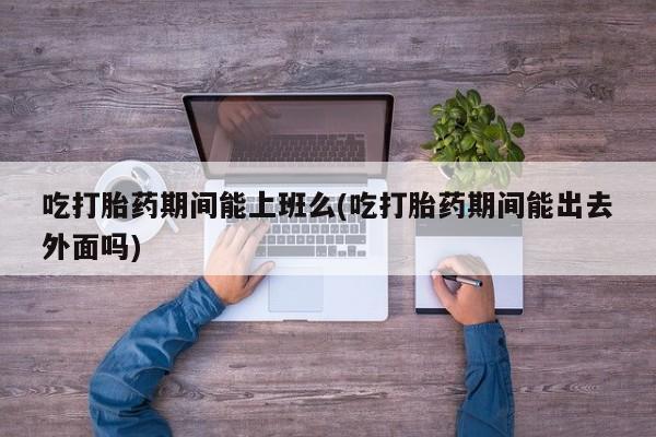 堕胎药网上正品购买微信吃打胎药期间能上班么(吃打胎药期间能出去外面吗)