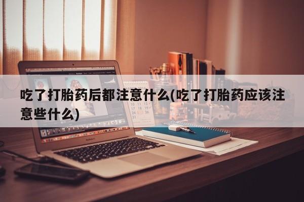 堕胎药网上正品购买微信吃了打胎药后都注意什么(吃了打胎药应该注意些什么)