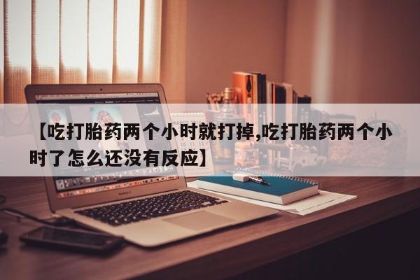 堕胎药网上正品购买微信【吃打胎药两个小时就打掉,吃打胎药两个小时了怎么还没有反应】